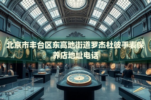 北京市豐臺區(qū)東高地街道羅杰杜彼手表保養(yǎng)店地址電話