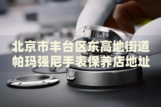 北京市豐臺區(qū)東高地街道帕瑪強尼手表保養(yǎng)店地址電話