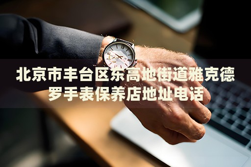 北京市豐臺區(qū)東高地街道雅克德羅手表保養(yǎng)店地址電話