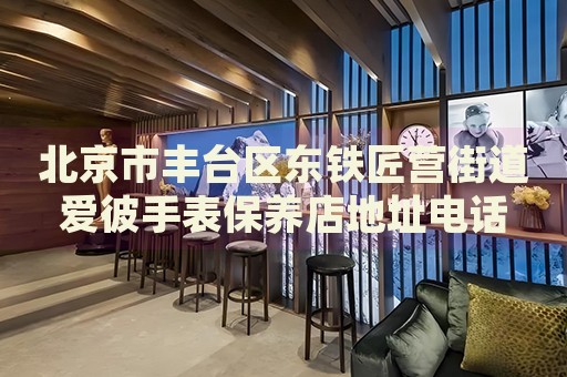 北京市豐臺區(qū)東鐵匠營街道愛彼手表保養(yǎng)店地址電話