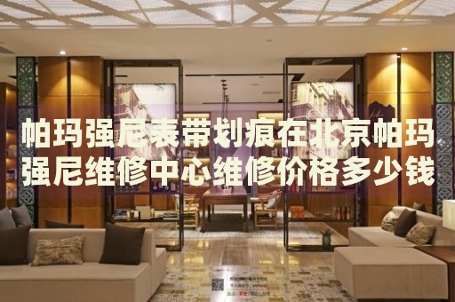 帕瑪強(qiáng)尼表帶劃痕在北京帕瑪強(qiáng)尼維修中心維修價(jià)格多少錢？