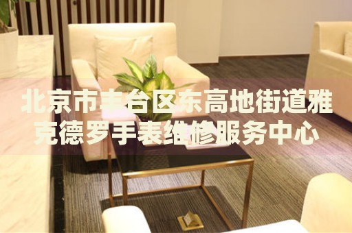 北京市豐臺區(qū)東高地街道雅克德羅手表維修服務(wù)中心