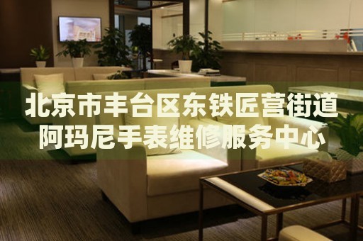 北京市豐臺區(qū)東鐵匠營街道阿瑪尼手表維修服務(wù)中心