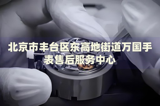 北京市豐臺區(qū)東高地街道萬國手表售后服務(wù)中心