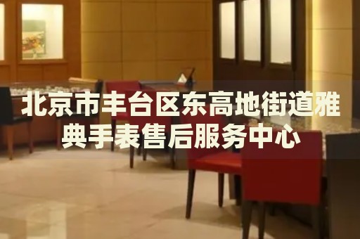 北京市豐臺(tái)區(qū)東高地街道雅典手表售后服務(wù)中心