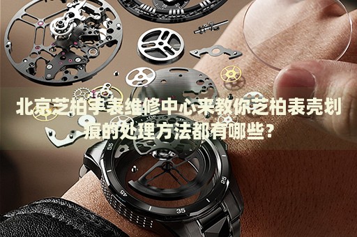 北京芝柏手表維修中心來(lái)教你芝柏表殼劃痕的處理方法都有哪些？