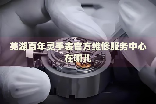 蕪湖百年靈手表官方維修服務(wù)中心在哪兒