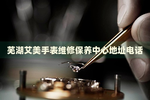 蕪湖艾美手表維修保養(yǎng)中心地址電話