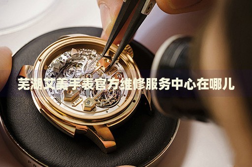 蕪湖艾美手表官方維修服務(wù)中心在哪兒