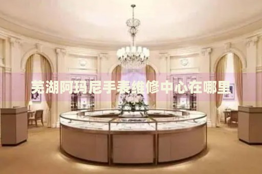 蕪湖阿瑪尼手表維修中心在哪里