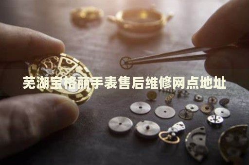 蕪湖寶格麗手表售后維修網(wǎng)點地址