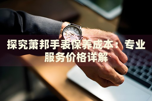 探究蕭邦手表保養(yǎng)成本：專業(yè)服務價格詳解