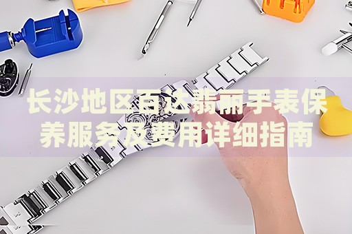 長沙地區(qū)百達翡麗手表保養(yǎng)服務及費用詳細指南