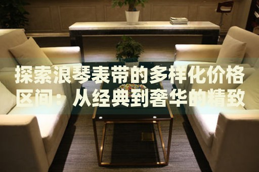 探索浪琴表帶的多樣化價格區(qū)間：從經(jīng)典到奢華的精致選擇