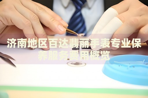 濟(jì)南地區(qū)百達(dá)翡麗手表專業(yè)保養(yǎng)服務(wù)費(fèi)用概覽