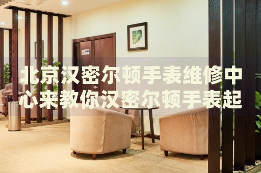 北京漢密爾頓手表維修中心來教你漢密爾頓手表起霧的處理方法都有哪些？