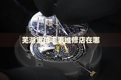 蕪湖寶珀手表維修店在哪