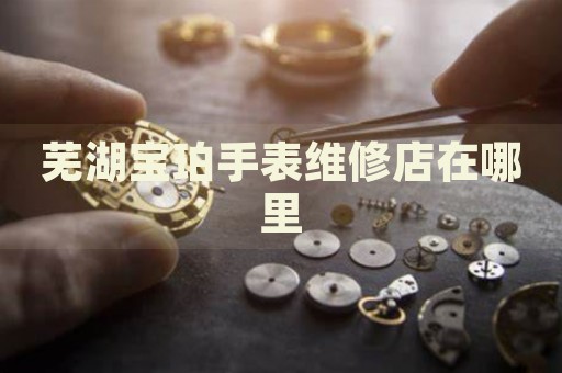 蕪湖寶珀手表維修店在哪里