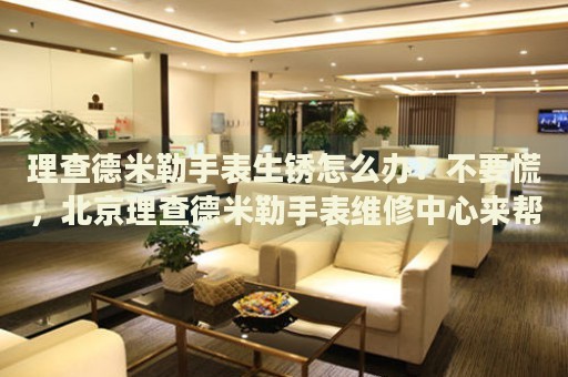 理查德米勒手表生銹怎么辦？不要慌，北京理查德米勒手表維修中心來幫忙