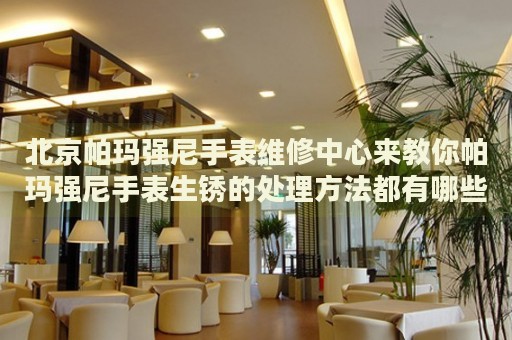 北京帕瑪強(qiáng)尼手表維修中心來教你帕瑪強(qiáng)尼手表生銹的處理方法都有哪些？