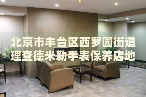 北京市豐臺(tái)區(qū)西羅園街道理查德米勒手表保養(yǎng)店地址電話
