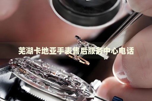 蕪湖卡地亞手表售后服務(wù)中心電話