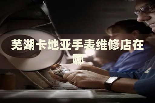 蕪湖卡地亞手表維修店在哪