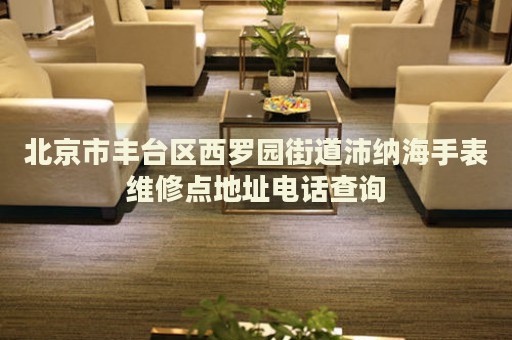 北京市豐臺(tái)區(qū)西羅園街道沛納海手表維修點(diǎn)地址電話查詢