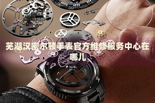蕪湖漢密爾頓手表官方維修服務(wù)中心在哪兒