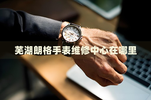 蕪湖朗格手表維修中心在哪里