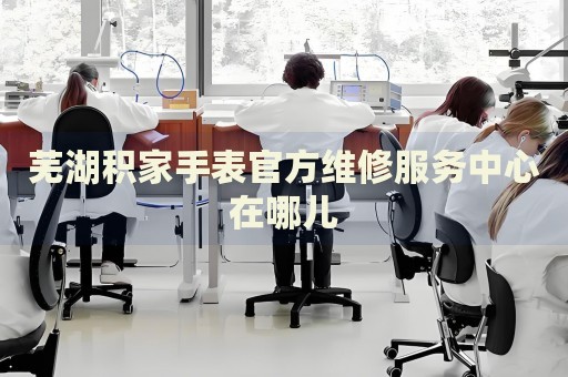 蕪湖積家手表官方維修服務中心在哪兒