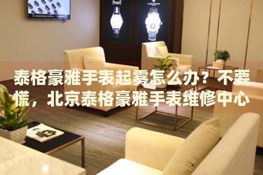 泰格豪雅手表起霧怎么辦？不要慌，北京泰格豪雅手表維修中心來幫忙