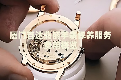 廈門(mén)百達(dá)翡麗手表保養(yǎng)服務(wù)費(fèi)用概覽