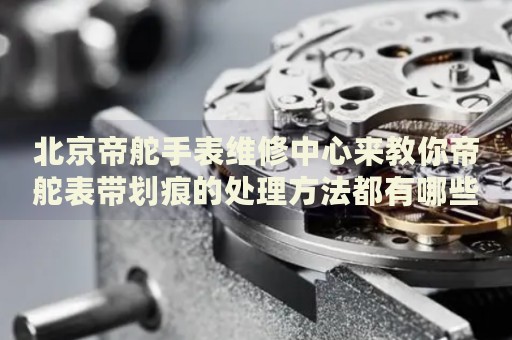 北京帝舵手表維修中心來教你帝舵表帶劃痕的處理方法都有哪些？