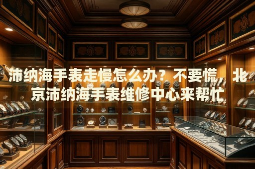 沛納海手表走慢怎么辦？不要慌，北京沛納海手表維修中心來幫忙