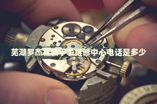 蕪湖羅杰杜彼手表維修中心電話是多少