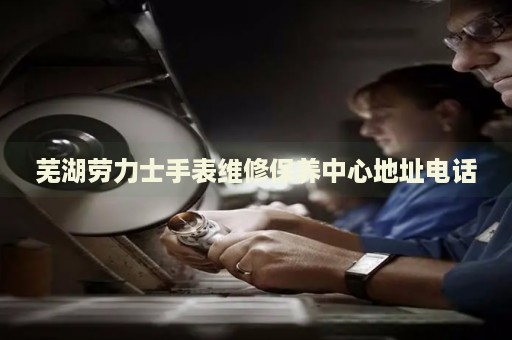 蕪湖勞力士手表維修保養(yǎng)中心地址電話
