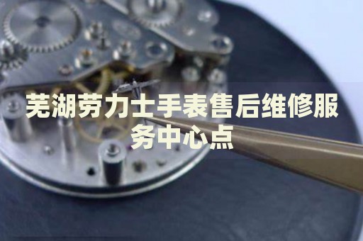蕪湖勞力士手表售后維修服務(wù)中心點(diǎn)