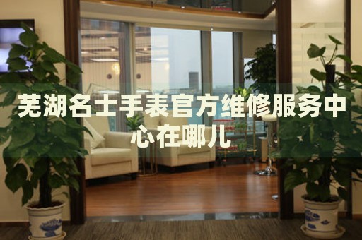 蕪湖名士手表官方維修服務(wù)中心在哪兒