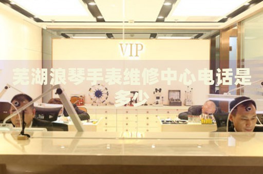 蕪湖浪琴手表維修中心電話是多少