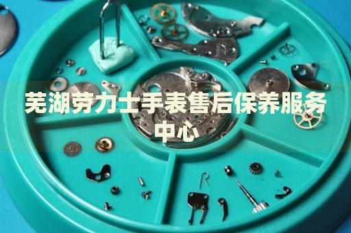蕪湖勞力士手表售后保養(yǎng)服務(wù)中心