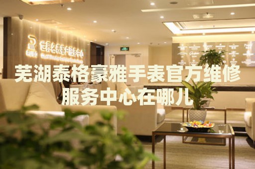 蕪湖泰格豪雅手表官方維修服務(wù)中心在哪兒