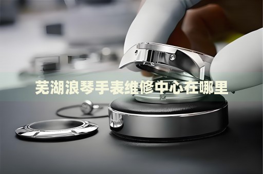 蕪湖浪琴手表維修中心在哪里