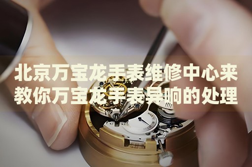 北京萬寶龍手表維修中心來教你萬寶龍手表異響的處理方法都有哪些？