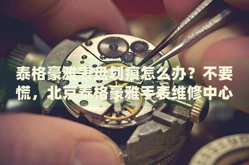 泰格豪雅表盤劃痕怎么辦？不要慌，北京泰格豪雅手表維修中心來幫忙