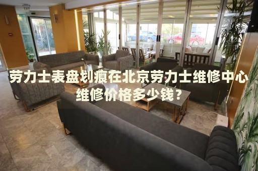 勞力士表盤劃痕在北京勞力士維修中心維修價(jià)格多少錢？