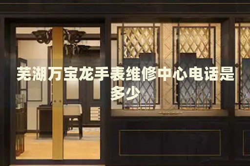 蕪湖萬寶龍手表維修中心電話是多少