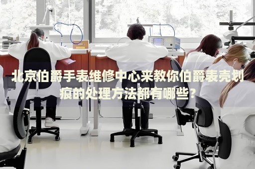 北京伯爵手表維修中心來(lái)教你伯爵表殼劃痕的處理方法都有哪些？