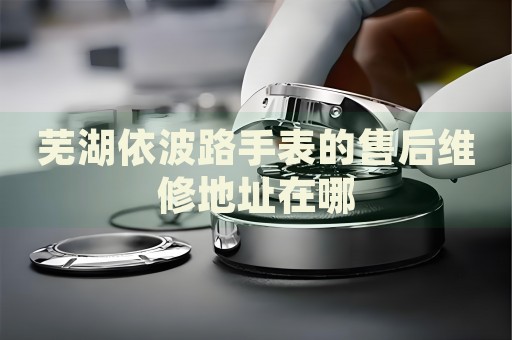 蕪湖依波路手表的售后維修地址在哪