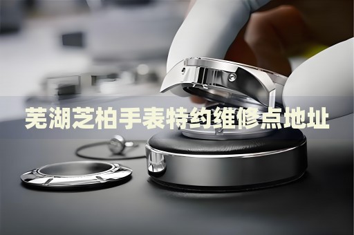 蕪湖芝柏手表特約維修點地址